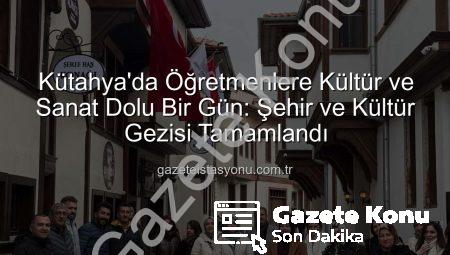 Kütahya’nın Kültürel Mirası Öğretmenlerle Buluştu: ‘Şehir ve Kültür’ Gezisi Büyük İlgi Gördü