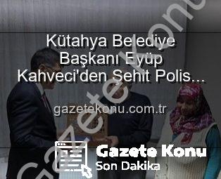 Kütahya Belediye Başkanı Eyüp Kahveci’den Şehit Polis Alaattin Özdemir’in Ailesine Duygusal Ziyaret: Vatan Borcu Unutulmaz