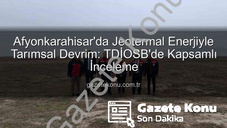 Afyonkarahisar’da Jeotermal Enerjiyle Tarımsal Devrim: TDİOSB’de Kapsamlı İnceleme