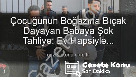 Çocuğunun Boğazına Bıçak Dayayan Babaya Şok Tahliye: Ev Hapsiyle Serbest Bırakıldı