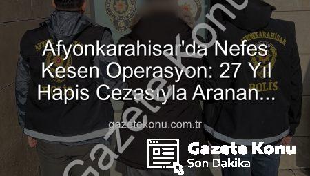 Afyonkarahisar’da Nefes Kesen Operasyon: 27 Yıl Hapis Cezasıyla Aranan Şahıs Yakalandı!
