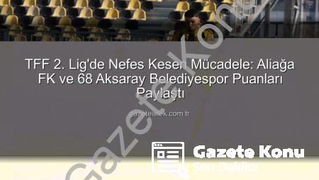 TFF 2. Lig’de Nefes Kesen Mücadele: Aliağa FK ve 68 Aksaray Belediyespor Puanları Paylaştı