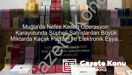 Muğla’da Nefes Kesen Operasyon: Karayolunda Şüpheli Şahıslardan Büyük Miktarda Kaçak Parfüm ve Elektronik Eşya Ele Geçirildi