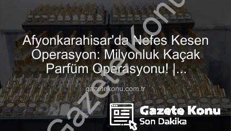 Afyonkarahisar’da Nefes Kesen Operasyon: Milyonluk Kaçak Parfüm Operasyonu! | gazetekonu.com.tr
