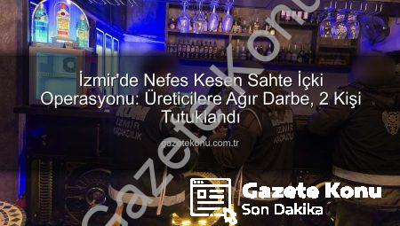 İzmir’de Nefes Kesen Sahte İçki Operasyonu: Üreticilere Ağır Darbe, 2 Kişi Tutuklandı